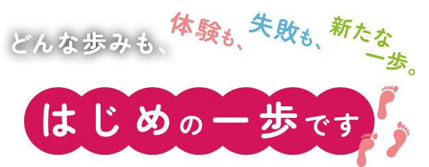 どんな歩みも、体験も、失敗も、新たな一歩。 はじめの一歩です。